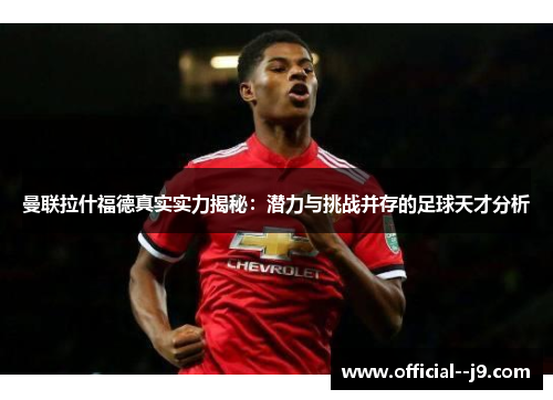 曼联拉什福德真实实力揭秘：潜力与挑战并存的足球天才分析