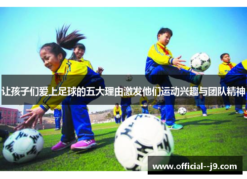 让孩子们爱上足球的五大理由激发他们运动兴趣与团队精神