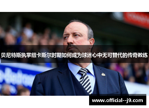 贝尼特斯执掌纽卡斯尔时期如何成为球迷心中无可替代的传奇教练