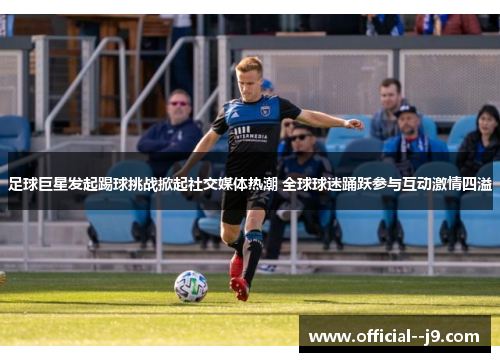 足球巨星发起踢球挑战掀起社交媒体热潮 全球球迷踊跃参与互动激情四溢