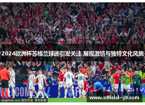 2024欧洲杯苏格兰球迷引发关注 展现激情与独特文化风貌 2024欧洲杯苏格兰球迷引发关注 展现激情与独特文化风貌