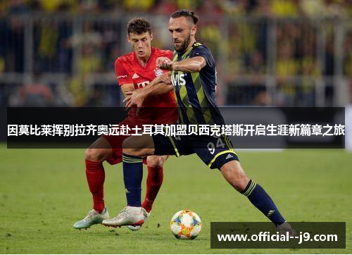 因莫比莱挥别拉齐奥远赴土耳其加盟贝西克塔斯开启生涯新篇章之旅 因莫比莱挥别拉齐奥远赴土耳其加盟贝西克塔斯开启生涯新篇章之旅