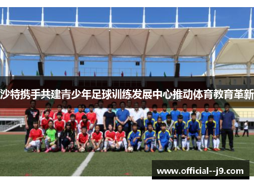 沙特携手共建青少年足球训练发展中心推动体育教育革新 沙特携手共建青少年足球训练发展中心推动体育教育革新