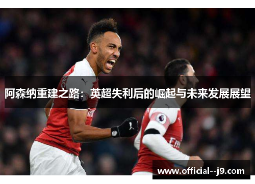 阿森纳重建之路：英超失利后的崛起与未来发展展望