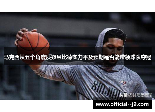 马克西从五个角度质疑恩比德实力不及预期是否能带领球队夺冠