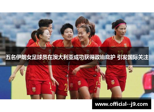 五名伊朗女足球员在澳大利亚成功获得政治庇护 引发国际关注 五名伊朗女足球员在澳大利亚成功获得政治庇护 引发国际关注