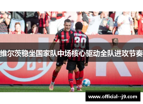 维尔茨稳坐国家队中场核心驱动全队进攻节奏 维尔茨稳坐国家队中场核心驱动全队进攻节奏